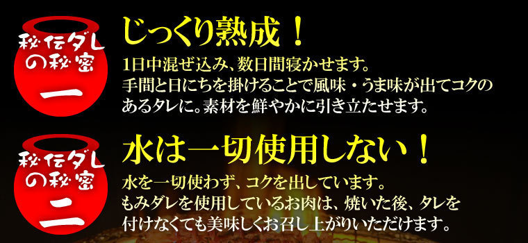 秘伝ダレの秘密１　じっくり熟成！1日中混ぜ込み、数日間寝かせます。手間と日にちをかけることで風味・うま味が出てコクのあるタレに。素材を鮮やかに引き立たせます。秘密２　水は一切使わずコクを出します。もみダレを使用しているお肉は焼いた後、タレをつけなくても美味しくお召し上がりいただけます。