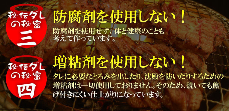 秘密2防腐剤を使用しない！体と健康のことも考えて作っています。秘密4タレに必要なとろみを出したり沈殿を防いだりするための増粘剤は一切使用しておりません。そのため焼いても焦げ付きにくい仕上がりになっています。